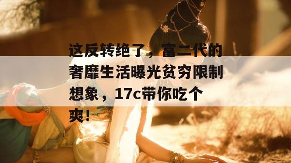 这反转绝了,富二代的奢靡生活曝光贫穷限制想象,17c带你吃个爽!