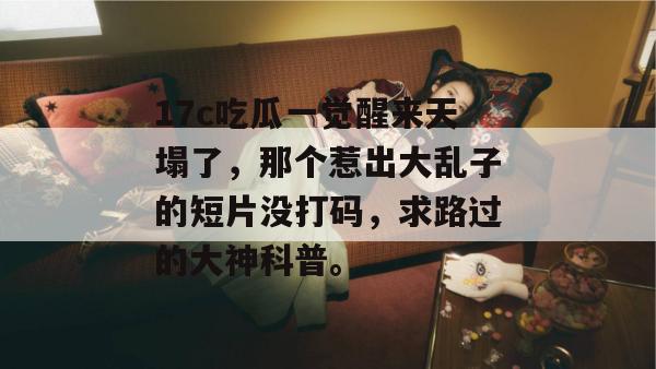 17c吃瓜一觉醒来天塌了，那个惹出大乱子的短片没打码，求路过的大神科普。