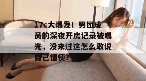 17c大爆发！男团成员的深夜开房记录被曝光，没来过这怎么敢说自己懂梗？