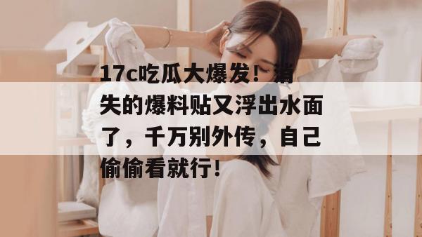 17c吃瓜大爆发！消失的爆料贴又浮出水面了，千万别外传，自己偷偷看就行！