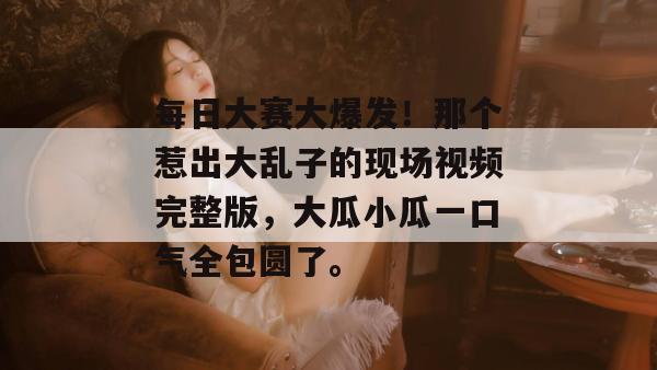 每日大赛大爆发!那个惹出大乱子的现场视频完整版,大瓜小瓜一口气全包圆了。