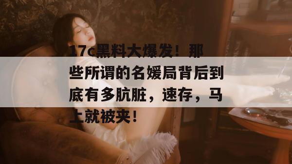 17c黑料大爆发!那些所谓的名媛局背后到底有多肮脏,速存,马上就被夹!