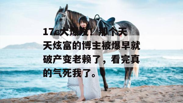 17c大爆发!那个天天炫富的博主被爆早就破产变老赖了,看完真的气死我了。