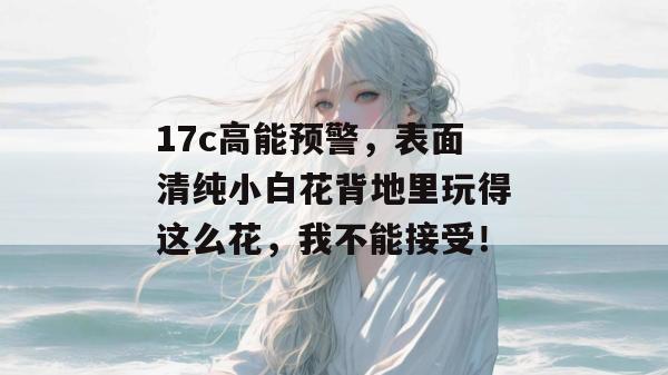 17c高能预警，表面清纯小白花背地里玩得这么花，我不能接受！