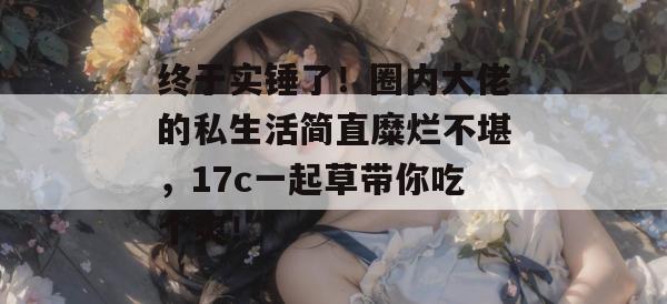 终于实锤了!圈内大佬的私生活简直糜烂不堪,17c一起草带你吃个爽!