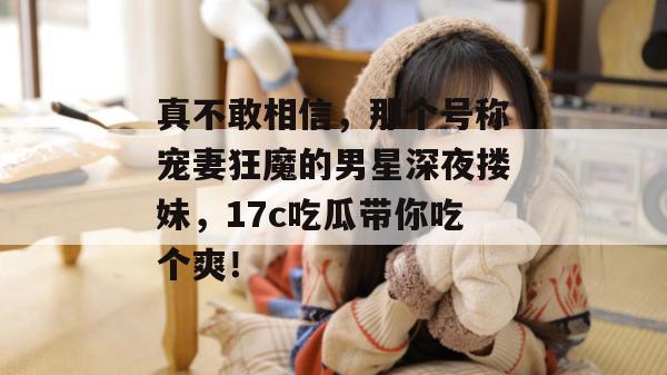 真不敢相信,那个号称宠妻狂魔的男星深夜搂妹,17c吃瓜带你吃个爽!