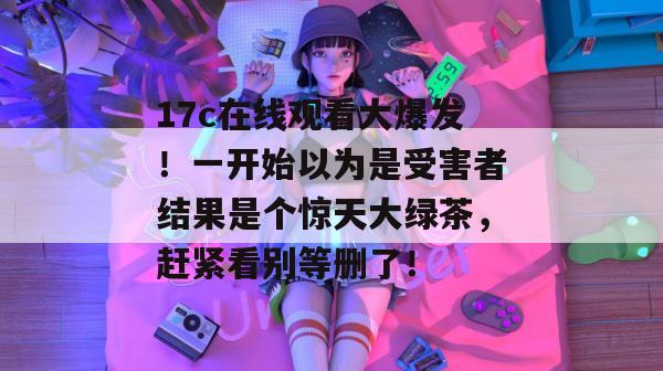 17c在线观看大爆发!一开始以为是受害者结果是个惊天大绿茶,赶紧看别等删了!