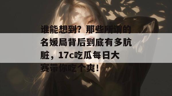 谁能想到?那些所谓的名媛局背后到底有多肮脏,17c吃瓜每日大赛带你吃个爽!