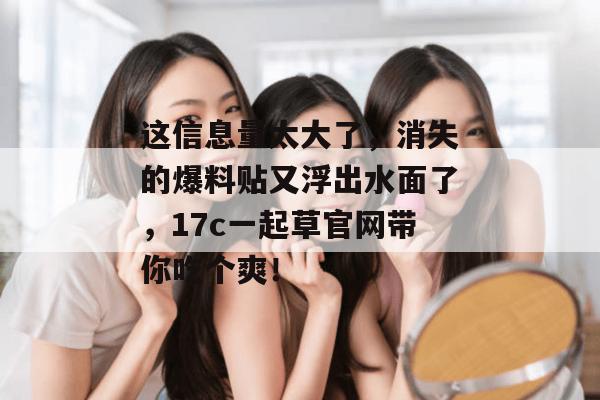 这信息量太大了,消失的爆料贴又浮出水面了,17c一起草官网带你吃个爽!