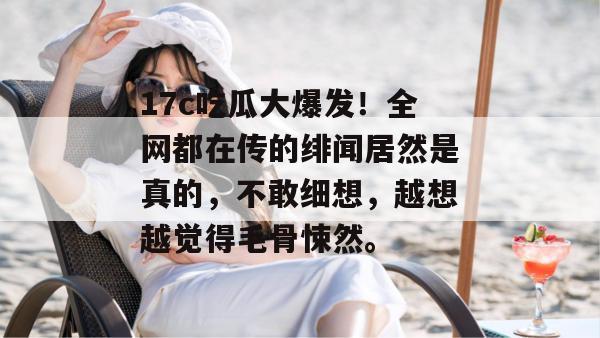 17c吃瓜大爆发!全网都在传的绯闻居然是真的,不敢细想,越想越觉得毛骨悚然。