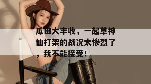 瓜田大丰收,一起草神仙打架的战况太惨烈了,我不能接受!