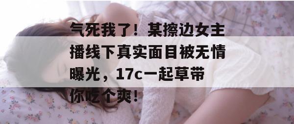 气死我了!某擦边女主播线下真实面目被无情曝光,17c一起草带你吃个爽!