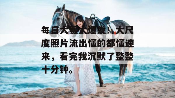 每日大赛大爆发！大尺度照片流出懂的都懂速来，看完我沉默了整整十分钟。