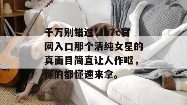 千万别错过,17c官网入口那个清纯女星的真面目简直让人作呕,懂的都懂速来拿。