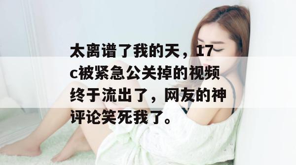 太离谱了我的天,17c被紧急公关掉的视频终于流出了,网友的神评论笑死我了。