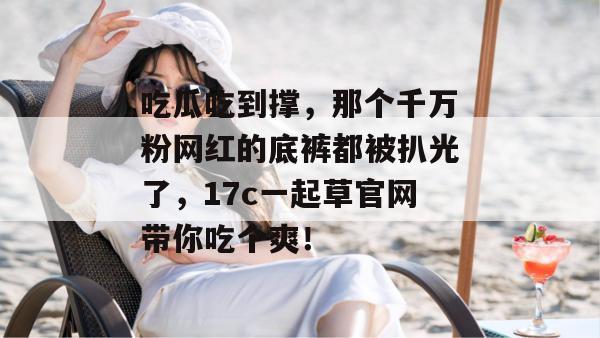 吃瓜吃到撑,那个千万粉网红的底裤都被扒光了,17c一起草官网带你吃个爽!