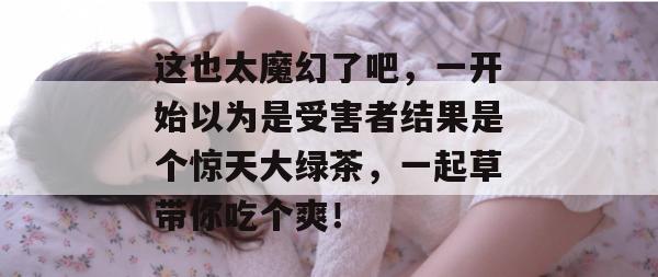 这也太魔幻了吧,一开始以为是受害者结果是个惊天大绿茶,一起草带你吃个爽!