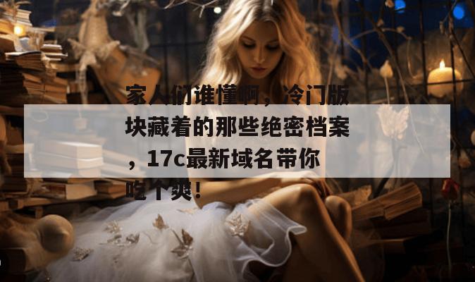家人们谁懂啊,冷门版块藏着的那些绝密档案,17c最新域名带你吃个爽!