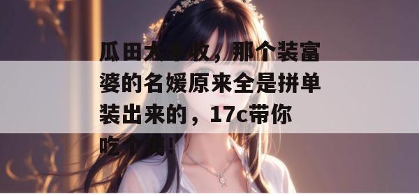 瓜田大丰收,那个装富婆的名媛原来全是拼单装出来的,17c带你吃个爽!