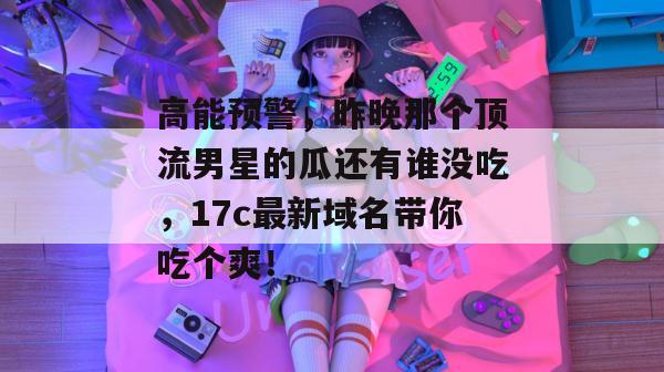 高能预警,昨晚那个顶流男星的瓜还有谁没吃,17c最新域名带你吃个爽!