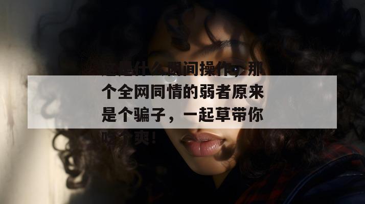 这是什么阴间操作,那个全网同情的弱者原来是个骗子,一起草带你吃个爽!