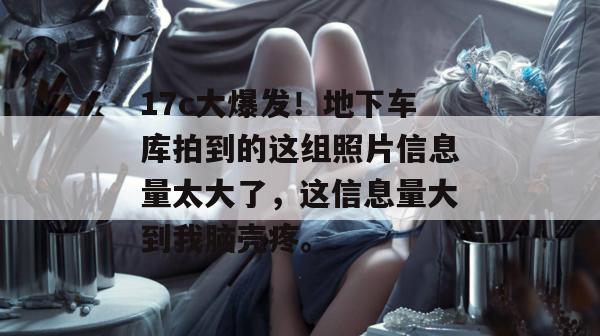 17c大爆发!地下车库拍到的这组照片信息量太大了,这信息量大到我脑壳疼。