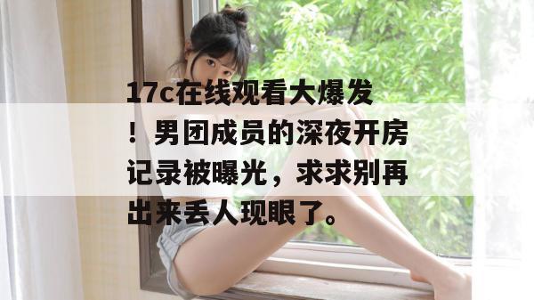 17c在线观看大爆发!男团成员的深夜开房记录被曝光,求求别再出来丢人现眼了。