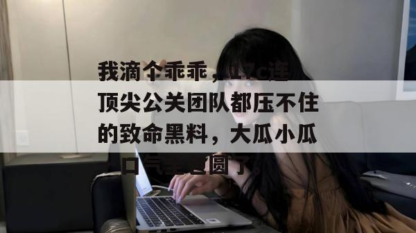 我滴个乖乖,17c连顶尖公关团队都压不住的致命黑料,大瓜小瓜一口气全包圆了。
