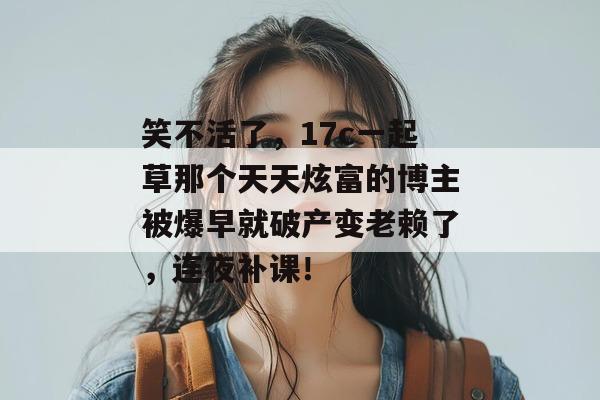 笑不活了,17c一起草那个天天炫富的博主被爆早就破产变老赖了,连夜补课!