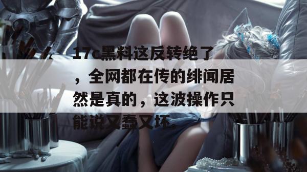 17c黑料这反转绝了,全网都在传的绯闻居然是真的,这波操作只能说又蠢又坏。
