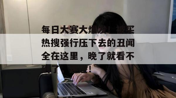 每日大赛大爆发!被买热搜强行压下去的丑闻全在这里,晚了就看不到了,速进!