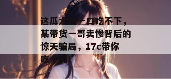 这瓜太大一口吃不下,某带货一哥卖惨背后的惊天骗局,17c带你吃个爽!