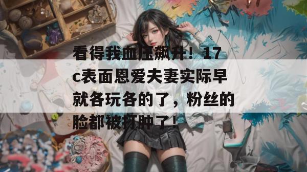 看得我血压飙升!17c表面恩爱夫妻实际早就各玩各的了,粉丝的脸都被打肿了!