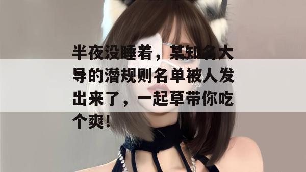 半夜没睡着,某知名大导的潜规则名单被人发出来了,一起草带你吃个爽!