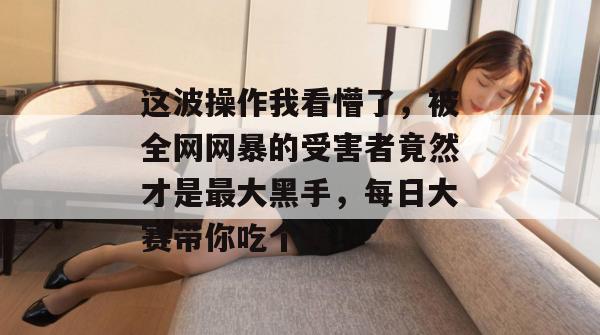 这波操作我看懵了,被全网网暴的受害者竟然才是最大黑手,每日大赛带你吃个爽!