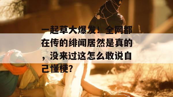 一起草大爆发!全网都在传的绯闻居然是真的,没来过这怎么敢说自己懂梗?