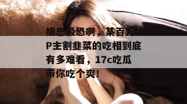 细思极恐啊,某百万UP主割韭菜的吃相到底有多难看,17c吃瓜带你吃个爽!