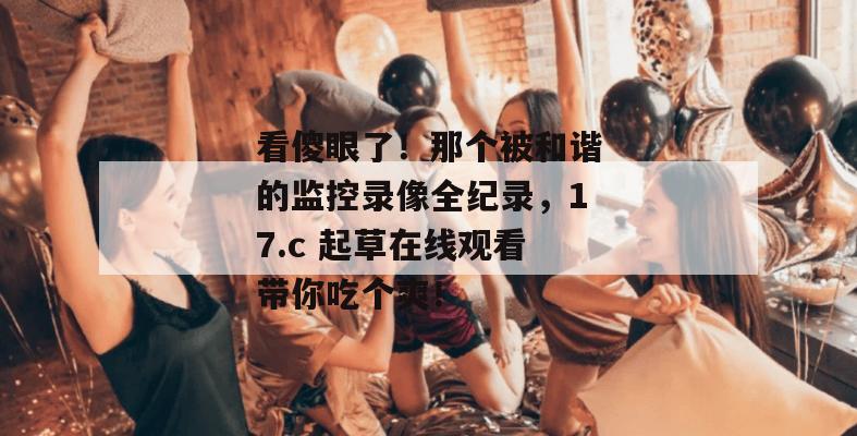 看傻眼了!那个被和谐的监控录像全纪录,17.c 起草在线观看带你吃个爽!