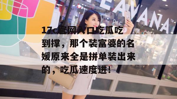 17c官网入口吃瓜吃到撑,那个装富婆的名媛原来全是拼单装出来的,吃瓜速度进!
