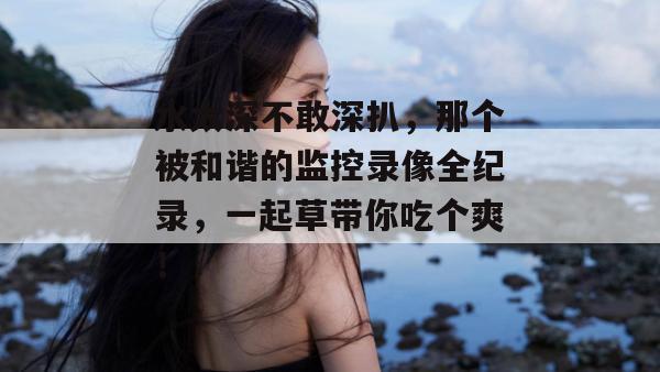 水太深不敢深扒,那个被和谐的监控录像全纪录,一起草带你吃个爽!
