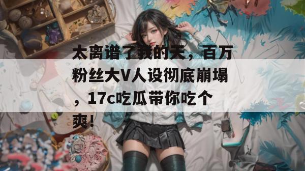 太离谱了我的天,百万粉丝大V人设彻底崩塌,17c吃瓜带你吃个爽!
