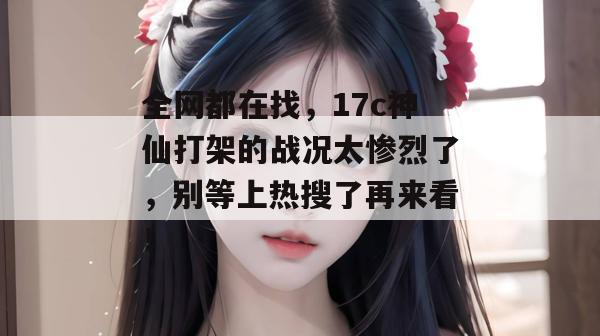 全网都在找,17c神仙打架的战况太惨烈了,别等上热搜了再来看!