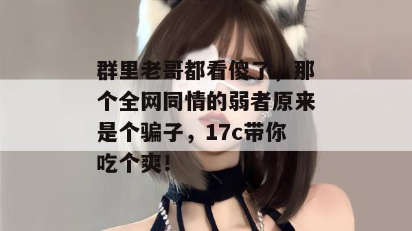 群里老哥都看傻了,那个全网同情的弱者原来是个骗子,17c带你吃个爽!
