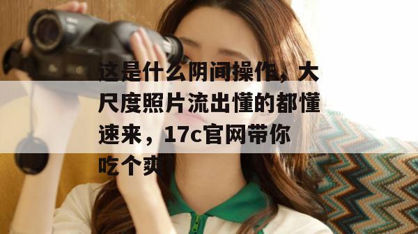 这是什么阴间操作,大尺度照片流出懂的都懂速来,17c官网带你吃个爽!