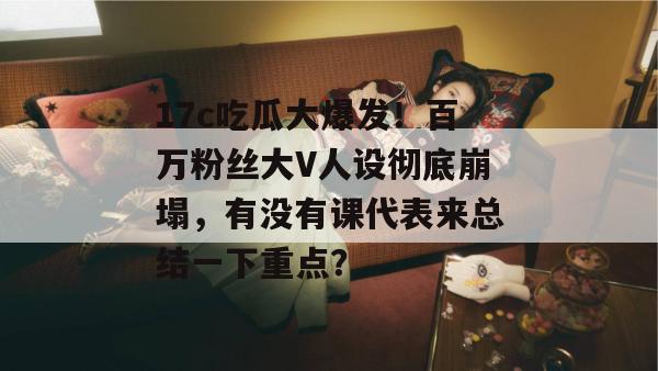 17c吃瓜大爆发!百万粉丝大V人设彻底崩塌,有没有课代表来总结一下重点?