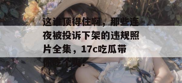 这谁顶得住啊,那些连夜被投诉下架的违规照片全集,17c吃瓜带你吃个爽!