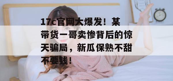 17c官网大爆发!某带货一哥卖惨背后的惊天骗局,新瓜保熟不甜不要钱!