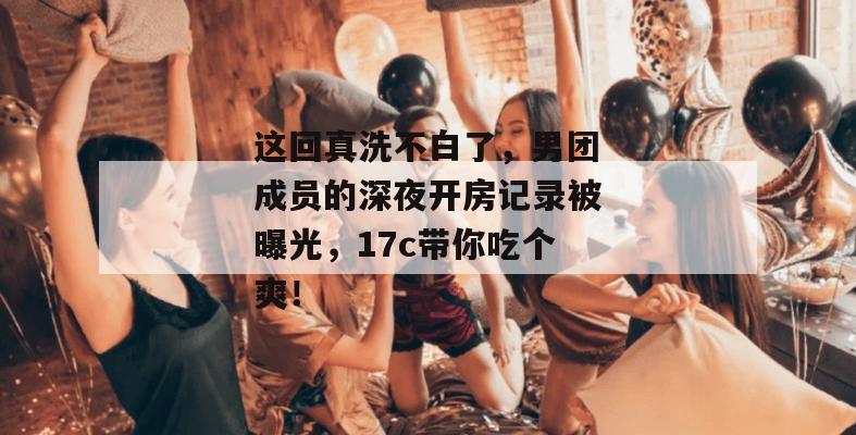 这回真洗不白了,男团成员的深夜开房记录被曝光,17c带你吃个爽!