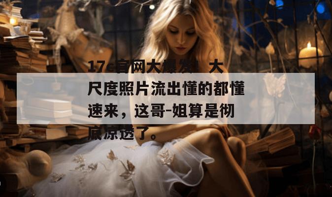 17c官网大爆发！大尺度照片流出懂的都懂速来，这哥-姐算是彻底凉透了。