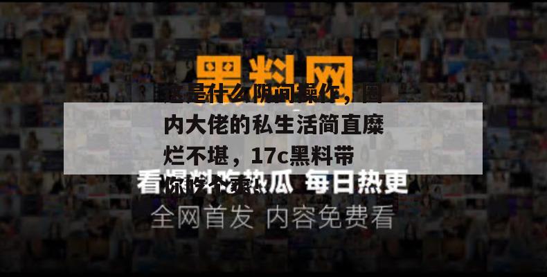 这是什么阴间操作，圈内大佬的私生活简直糜烂不堪，17c黑料带你吃个爽！